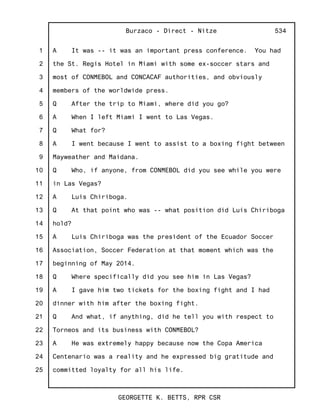 1
2
3
4
5
6
7
8
9
10
11
12
13
14
15
16
17
18
19
20
21
22
23
24
25
Burzaco - Direct - Nitze
GEORGETTE K. BETTS, RPR CSR
534
A It was -- it was an important press conference. You had
the St. Regis Hotel in Miami with some ex-soccer stars and
most of CONMEBOL and CONCACAF authorities, and obviously
members of the worldwide press.
Q After the trip to Miami, where did you go?
A When I left Miami I went to Las Vegas.
Q What for?
A I went because I went to assist to a boxing fight between
Mayweather and Maidana.
Q Who, if anyone, from CONMEBOL did you see while you were
in Las Vegas?
A Luis Chiriboga.
Q At that point who was -- what position did Luis Chiriboga
hold?
A Luis Chiriboga was the president of the Ecuador Soccer
Association, Soccer Federation at that moment which was the
beginning of May 2014.
Q Where specifically did you see him in Las Vegas?
A I gave him two tickets for the boxing fight and I had
dinner with him after the boxing fight.
Q And what, if anything, did he tell you with respect to
Torneos and its business with CONMEBOL?
A He was extremely happy because now the Copa America
Centenario was a reality and he expressed big gratitude and
committed loyalty for all his life.
 