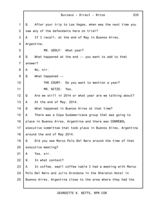 1
2
3
4
5
6
7
8
9
10
11
12
13
14
15
16
17
18
19
20
21
22
23
24
25
Burzaco - Direct - Nitze
GEORGETTE K. BETTS, RPR CSR
535
Q After your trip to Las Vegas, when was the next time you
saw any of the defendants here on trial?
A If I recall, at the end of May in Buenos Aires,
Argentina.
MR. UDOLF: What year?
Q What happened at the end -- you want to add to that
answer?
A No, sir.
Q What happened --
THE COURT: Do you want to mention a year?
MR. NITZE: Yes.
Q Are we still in 2014 or what year are we talking about?
A At the end of May, 2014.
Q What happened in Buenos Aires at that time?
A There was a Copa Sudamericana group that was going to
place in Buenos Aires, Argentina and there was CONMEBOL
executive committee that took place in Buenos Aires, Argentina
around the end of May 2014.
Q Did you see Marco Polo Del Nero around the time of that
executive meeting?
A Yes, sir.
Q In what context?
A In coffee, small coffee table I had a meeting with Marco
Polo Del Nero and Julio Grondona in the Sheraton Hotel in
Buenos Aires, Argentina close to the area where they had the
 