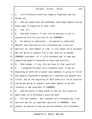 1
2
3
4
5
6
7
8
9
10
11
12
13
14
15
16
17
18
19
20
21
22
23
24
25
Burzaco - Direct - Nitze
GEORGETTE K. BETTS, RPR CSR
537
A Julio Grondona prevailed, Eugenio Figueredo was not
thrown out.
Q Did you speak with the defendant Juan Angel Napout during
those days in Argentina at that time?
A Yes, sir.
Q And what concern, if any, did he express to you in
connection with his position at con CONMEBOL?
A He wanted to understand -- he wanted to understand
whether that decision of Julio Grondona was a tactical
decision for that moment in time, or this meant Julio Grondona
was not going to support him in the long run to become
CONMEBOL president, or if Julio Grondona was in some way
supporting Eugenio Figueredo to keep that position.
Q What answer, if any, did you have to that question?
A I answered him what Julio Grondona said, it was by
beginning of 2015 the original Leoz mandate is going to finish
and Eugenio Figueredo's mandate will complete the mandate and
finish, and at the beginning of 2015 there will be an election
and he was going to support Juan Angel Napout to be the
incoming or new president of CONMEBOL.
Q And why would it make sense to ask you this question
about what Julio Grondona's position was?
A For two reasons: One, because Julio Grondona was a key
decision man for an important decision in CONMEBOL. And,
second, he wanted to have my opinion whether Julio Grondona
 