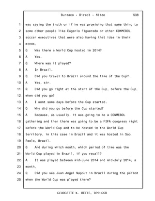 1
2
3
4
5
6
7
8
9
10
11
12
13
14
15
16
17
18
19
20
21
22
23
24
25
Burzaco - Direct - Nitze
GEORGETTE K. BETTS, RPR CSR
538
was saying the truth or if he was promising that same thing to
some other people like Eugenio Figueredo or other CONMEBOL
soccer executives that were also having that idea in their
minds.
Q Was there a World Cup hosted in 2014?
A Yes.
Q Where was it played?
A In Brazil.
Q Did you travel to Brazil around the time of the Cup?
A Yes, sir.
Q Did you go right at the start of the Cup, before the Cup,
when did you go?
A I went some days before the Cup started.
Q Why did you go before the Cup started?
A Because, as usually, it was going to be a CONMEBOL
gathering and then there was going to be a FIFA congress right
before the World Cup and to be hosted in the World Cup
territory, in this case in Brazil and it was hosted in Sao
Paolo, Brazil.
Q And during which month, which period of time was the
World Cup played in Brazil, if you recall?
A It was played between mid-June 2014 and mid-July 2014, a
month.
Q Did you see Juan Angel Napout in Brazil during the period
when the World Cup was played there?
 