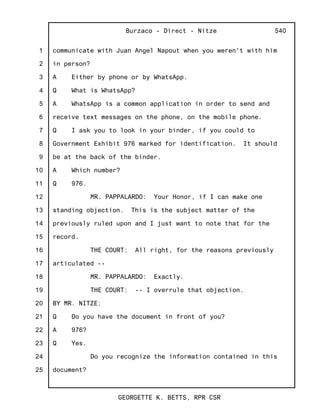 1
2
3
4
5
6
7
8
9
10
11
12
13
14
15
16
17
18
19
20
21
22
23
24
25
Burzaco - Direct - Nitze
GEORGETTE K. BETTS, RPR CSR
540
communicate with Juan Angel Napout when you weren't with him
in person?
A Either by phone or by WhatsApp.
Q What is WhatsApp?
A WhatsApp is a common application in order to send and
receive text messages on the phone, on the mobile phone.
Q I ask you to look in your binder, if you could to
Government Exhibit 976 marked for identification. It should
be at the back of the binder.
A Which number?
Q 976.
MR. PAPPALARDO: Your Honor, if I can make one
standing objection. This is the subject matter of the
previously ruled upon and I just want to note that for the
record.
THE COURT: All right, for the reasons previously
articulated --
MR. PAPPALARDO: Exactly.
THE COURT: -- I overrule that objection.
BY MR. NITZE:
Q Do you have the document in front of you?
A 976?
Q Yes.
Do you recognize the information contained in this
document?
 
