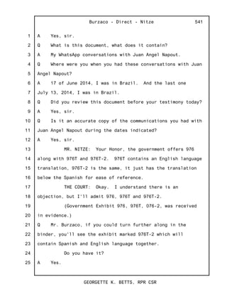 1
2
3
4
5
6
7
8
9
10
11
12
13
14
15
16
17
18
19
20
21
22
23
24
25
Burzaco - Direct - Nitze
GEORGETTE K. BETTS, RPR CSR
541
A Yes, sir.
Q What is this document, what does it contain?
A My WhatsApp conversations with Juan Angel Napout.
Q Where were you when you had these conversations with Juan
Angel Napout?
A 17 of June 2014, I was in Brazil. And the last one
July 13, 2014, I was in Brazil.
Q Did you review this document before your testimony today?
A Yes, sir.
Q Is it an accurate copy of the communications you had with
Juan Angel Napout during the dates indicated?
A Yes, sir.
MR. NITZE: Your Honor, the government offers 976
along with 976T and 976T-2. 976T contains an English language
translation, 976T-2 is the same, it just has the translation
below the Spanish for ease of reference.
THE COURT: Okay. I understand there is an
objection, but I'll admit 976, 976T and 976T-2.
(Government Exhibit 976, 976T, 076-2, was received
in evidence.)
Q Mr. Burzaco, if you could turn further along in the
binder, you'll see the exhibit marked 976T-2 which will
contain Spanish and English language together.
Do you have it?
A Yes.
 