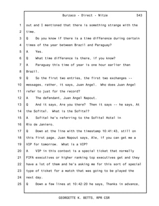 1
2
3
4
5
6
7
8
9
10
11
12
13
14
15
16
17
18
19
20
21
22
23
24
25
Burzaco - Direct - Nitze
GEORGETTE K. BETTS, RPR CSR
543
out and I mentioned that there is something strange with the
time.
Q Do you know if there is a time difference during certain
times of the year between Brazil and Paraguay?
A Yes.
Q What time difference is there, if you know?
A Paraguay this time of year is one hour earlier than
Brazil.
Q So the first two entries, the first two exchanges --
messages, rather, it says, Juan Angel. Who does Juan Angel
refer to just for the record?
A The defendant, Juan Angel Napout.
Q And it says, Are you there? Then it says -- he says, At
the Sofitel. What is the Sofitel?
A Sofitel he's referring to the Sofitel Hotel in
Rio de Janiero.
Q Down at the line with the timestamp 10:41:43, still on
this first page, Juan Napout says, Ale, if you can get me a
VIP for tomorrow. What is a VIP?
A VIP in this context is a special ticket that normally
FIFA executives or higher ranking top executives get and they
have a lot of them and he's asking me for this sort of special
type of ticket for a match that was going to be played the
next day.
Q Down a few lines at 10:42:20 he says, Thanks in advance,
 