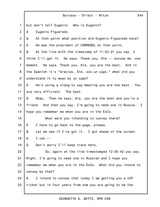 1
2
3
4
5
6
7
8
9
10
11
12
13
14
15
16
17
18
19
20
21
22
23
24
25
Burzaco - Direct - Nitze
GEORGETTE K. BETTS, RPR CSR
544
but don't tell Eugenio. Who is Eugenio?
A Eugenio Figueredo.
Q At that point what position did Eugenio Figueredo have?
A He was the president of CONMEBOL at that point.
Q At the line with the timestamp of 11:53:21 you say, I
think I'll get it. He says, Thank you, Ale -- excuse me, one
moment. He says, Thank you, Ale, you are the best. And in
the Spanish it's "Gracias, Ale, sos un capo," what did you
understand it to mean by un capo?
A He's using a slang to say meaning you are the best. You
are very efficient. The best.
Q Okay. Then he says, Ale, you are the best and you're a
friend. And then you say, I'm going to need one in Russia. I
hope you remember me when you are in the ExCo.
What were you intending to convey there?
A I have to go back to the page, please.
Q Let me see if I've got it. I got ahead of the screen.
A I can --
Q Don't worry I'll keep track here.
So, again at the line timestamped 12:00:42 you say,
Right, I'm going to need one in Russian and I hope you
remember me when you are in the ExCo. What did you intend to
convey by that?
A I intend to convey that today I am getting you a VIP
ticket but in four years from now you are going to be the
 