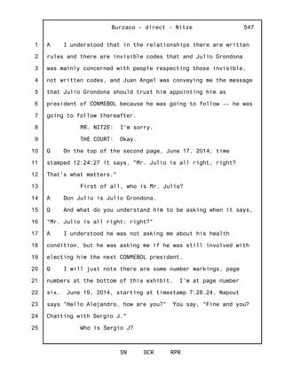 1
2
3
4
5
6
7
8
9
10
11
12
13
14
15
16
17
18
19
20
21
22
23
24
25
Burzaco - direct - Nitze
SN OCR RPR
547
A I understood that in the relationships there are written
rules and there are invisible codes that and Julio Grondona
was mainly concerned with people respecting those invisible,
not written codes, and Juan Angel was conveying me the message
that Julio Grondona should trust him appointing him as
president of CONMEBOL because he was going to follow -- he was
going to follow thereafter.
MR. NITZE: I'm sorry.
THE COURT: Okay.
Q On the top of the second page, June 17, 2014, time
stamped 12:24:27 it says, "Mr. Julio is all right, right?
That's what matters."
First of all, who is Mr. Julio?
A Don Julio is Julio Grondona.
Q And what do you understand him to be asking when it says,
"Mr. Julio is all right; right?"
A I understood he was not asking me about his health
condition, but he was asking me if he was still involved with
electing him the next CONMEBOL president.
Q I will just note there are some number markings, page
numbers at the bottom of this exhibit. I'm at page number
six. June 19, 2014, starting at timestamp 7:28.24, Napout
says "Hello Alejandro, how are you?" You say, "Fine and you?
Chatting with Sergio J."
Who is Sergio J?
 