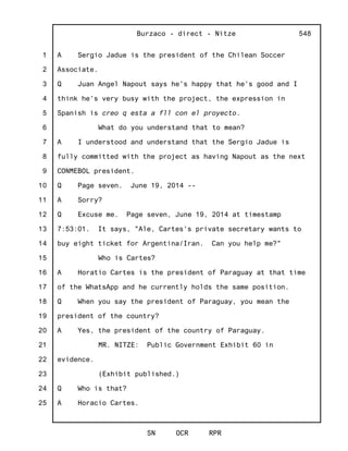 1
2
3
4
5
6
7
8
9
10
11
12
13
14
15
16
17
18
19
20
21
22
23
24
25
Burzaco - direct - Nitze
SN OCR RPR
548
A Sergio Jadue is the president of the Chilean Soccer
Associate.
Q Juan Angel Napout says he's happy that he's good and I
think he's very busy with the project, the expression in
Spanish is creo q esta a fll con el proyecto.
What do you understand that to mean?
A I understood and understand that the Sergio Jadue is
fully committed with the project as having Napout as the next
CONMEBOL president.
Q Page seven. June 19, 2014 --
A Sorry?
Q Excuse me. Page seven, June 19, 2014 at timestamp
7:53:01. It says, "Ale, Cartes's private secretary wants to
buy eight ticket for Argentina/Iran. Can you help me?"
Who is Cartes?
A Horatio Cartes is the president of Paraguay at that time
of the WhatsApp and he currently holds the same position.
Q When you say the president of Paraguay, you mean the
president of the country?
A Yes, the president of the country of Paraguay.
MR. NITZE: Public Government Exhibit 60 in
evidence.
(Exhibit published.)
Q Who is that?
A Horacio Cartes.
 