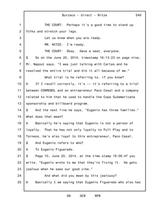 1
2
3
4
5
6
7
8
9
10
11
12
13
14
15
16
17
18
19
20
21
22
23
24
25
Burzaco - direct - Nitze
SN OCR RPR
549
THE COURT: Perhaps it's a good time to stand up
folks and stretch your legs.
Let us know when you are ready.
MR. NITZE: I'm ready.
THE COURT: Okay. Have a seat, everyone.
Q So on the June 20, 2014, timestamp 16:13:23 on page nine,
Mr. Napout says, "I was just talking with Cartes and he
resolved the entire trial and did it all because of me."
What trial is he referring to, if you know?
A If I recall correctly, it's -- it's referring to a trial
between CONMEBOL and an entrepreneur Paco Casal and a company
related to him that he used to handle the Copa Sudamericana
sponsorship and billboard program.
Q And the next line he says, "Eugenio has three families."
What does that mean?
A Basically he's saying that Eugenio is not a person of
loyalty. That he has not only loyalty to Full Play and to
Torneos, he's also loyal to this entrepreneur, Paco Casal.
Q And Eugenio refers to who?
A To Eugenio Figueredo.
Q Page 10, June 20, 2014, at the time stamp 18:06:47 you
write, "Eugenio wrote to me that they're fixing it. He gets
jealous when he sees our good vibe."
And what did you mean by this jealousy?
A Basically I am saying that Eugenio Figueredo who also has
 