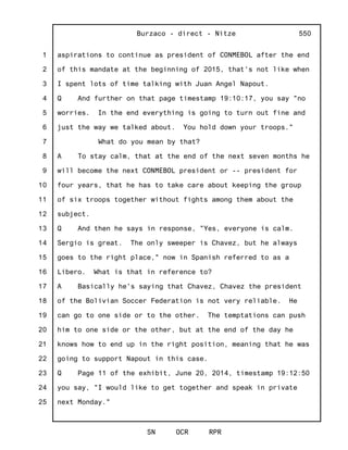 1
2
3
4
5
6
7
8
9
10
11
12
13
14
15
16
17
18
19
20
21
22
23
24
25
Burzaco - direct - Nitze
SN OCR RPR
550
aspirations to continue as president of CONMEBOL after the end
of this mandate at the beginning of 2015, that's not like when
I spent lots of time talking with Juan Angel Napout.
Q And further on that page timestamp 19:10:17, you say "no
worries. In the end everything is going to turn out fine and
just the way we talked about. You hold down your troops."
What do you mean by that?
A To stay calm, that at the end of the next seven months he
will become the next CONMEBOL president or -- president for
four years, that he has to take care about keeping the group
of six troops together without fights among them about the
subject.
Q And then he says in response, "Yes, everyone is calm.
Sergio is great. The only sweeper is Chavez, but he always
goes to the right place," now in Spanish referred to as a
Libero. What is that in reference to?
A Basically he's saying that Chavez, Chavez the president
of the Bolivian Soccer Federation is not very reliable. He
can go to one side or to the other. The temptations can push
him to one side or the other, but at the end of the day he
knows how to end up in the right position, meaning that he was
going to support Napout in this case.
Q Page 11 of the exhibit, June 20, 2014, timestamp 19:12:50
you say, "I would like to get together and speak in private
next Monday."
 