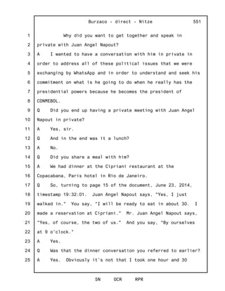 1
2
3
4
5
6
7
8
9
10
11
12
13
14
15
16
17
18
19
20
21
22
23
24
25
Burzaco - direct - Nitze
SN OCR RPR
551
Why did you want to get together and speak in
private with Juan Angel Napout?
A I wanted to have a conversation with him in private in
order to address all of these political issues that we were
exchanging by WhatsApp and in order to understand and seek his
commitment on what is he going to do when he really has the
presidential powers because he becomes the president of
CONMEBOL.
Q Did you end up having a private meeting with Juan Angel
Napout in private?
A Yes, sir.
Q And in the end was it a lunch?
A No.
Q Did you share a meal with him?
A We had dinner at the Cipriani restaurant at the
Copacabana, Paris hotel in Rio de Janeiro.
Q So, turning to page 15 of the document, June 23, 2014,
timestamp 19:32:01. Juan Angel Napout says, "Yes, I just
walked in." You say, "I will be ready to eat in about 30. I
made a reservation at Cipriani." Mr. Juan Angel Napout says,
"Yes, of course, the two of us." And you say, "By ourselves
at 9 o'clock."
A Yes.
Q Was that the dinner conversation you referred to earlier?
A Yes. Obviously it's not that I took one hour and 30
 