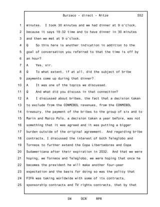1
2
3
4
5
6
7
8
9
10
11
12
13
14
15
16
17
18
19
20
21
22
23
24
25
Burzaco - direct - Nitze
SN OCR RPR
552
minutes. I took 30 minutes and we had dinner at 9 o'clock,
because it says 19:32 time and to have dinner in 30 minutes
and then we met at 9 o'clock.
Q So this here is another indication in addition to the
goal of conversation you referred to that the time is off by
an hour?
A Yes, sir.
Q To what extent, if at all, did the subject of bribe
payments come up during that dinner?
A It was one of the topics we discussed.
Q And what did you discuss in that connection?
A I discussed about bribes, the fact that a decision taken
to exclude from the CONMEBOL revenues, from the CONMEBOL
treasury, the payment of the bribes to the group of six and to
Marin and Marco Polo, a decision taken a year before, was not
something that it was agreed and it was putting a bigger
burden outside of the original agreement. And regarding bribe
contracts, I discussed the interest of both Teleglobo and
Torneos to further extend the Copa Libertadores and Copa
Sudamericana after their expiration in 2032. And that we were
hoping, we Torneos and Teleglobo, we were hoping that once he
becomes the president he will make another four-year
expectation and the basis for doing so was the policy that
FIFA was taking worldwide with some of its contracts,
sponsorship contracts and TV rights contracts, that by that
 