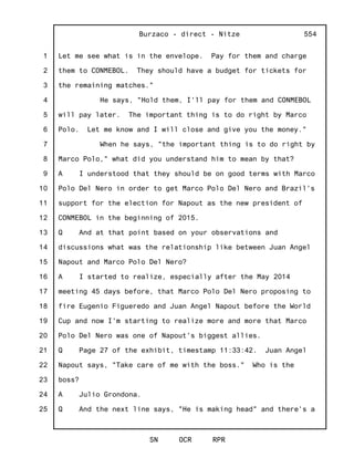 1
2
3
4
5
6
7
8
9
10
11
12
13
14
15
16
17
18
19
20
21
22
23
24
25
Burzaco - direct - Nitze
SN OCR RPR
554
Let me see what is in the envelope. Pay for them and charge
them to CONMEBOL. They should have a budget for tickets for
the remaining matches."
He says, "Hold them, I'll pay for them and CONMEBOL
will pay later. The important thing is to do right by Marco
Polo. Let me know and I will close and give you the money."
When he says, "the important thing is to do right by
Marco Polo," what did you understand him to mean by that?
A I understood that they should be on good terms with Marco
Polo Del Nero in order to get Marco Polo Del Nero and Brazil's
support for the election for Napout as the new president of
CONMEBOL in the beginning of 2015.
Q And at that point based on your observations and
discussions what was the relationship like between Juan Angel
Napout and Marco Polo Del Nero?
A I started to realize, especially after the May 2014
meeting 45 days before, that Marco Polo Del Nero proposing to
fire Eugenio Figueredo and Juan Angel Napout before the World
Cup and now I'm starting to realize more and more that Marco
Polo Del Nero was one of Napout's biggest allies.
Q Page 27 of the exhibit, timestamp 11:33:42. Juan Angel
Napout says, "Take care of me with the boss." Who is the
boss?
A Julio Grondona.
Q And the next line says, "He is making head" and there's a
 