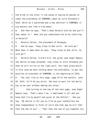1
2
3
4
5
6
7
8
9
10
11
12
13
14
15
16
17
18
19
20
21
22
23
24
25
Burzaco - direct - Nitze
SN OCR RPR
556
the bride to the altar in the sense of saying he wanted to
reach the presidency of CONMEBOL taken by Julio Grondona's
hand, which as I explained was a key decision in CONMEBOL in
big matters and like a king maker.
Q And then he says, "That's what Horacio told me and you'll
hear about it." What did you understand him to be referring
to Horacio?
A Horacio Cartes, the president of Paraguay.
Q And he says, "Stay close to Don Julio. He told me."
What does it mean when he says, "Stay close to Don Julio, he
told me"?
A Horatio Cartes, C-A-R-T-E-S, has given Juan Angel Napout
the advice to keep attached, stay close to Julio Grondona and
then he will arrive to the right port, the right place which
in this case we were talking about the presidency, to get the
position of president of CONMEBOL in the beginning of 2015.
Q The last line on this page, page 27 of the exhibit, June
29, 2014, 12:17:33 you write, "We have to wait for the World
Cup to be over without making any noise."
And turning to the top of the next page, Juan Angel
Napout says, "That's what I do, I swallowed it all and you
know that I'm by myself and quiet at the Sofitel." And you
say, "My advice is for you to firm up your connections but
show independence in front of Julio and that way he will feel
that the two of you" -- "feel that the two of you together are
 