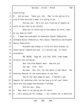 1
2
3
4
5
6
7
8
9
10
11
12
13
14
15
16
17
18
19
20
21
22
23
24
25
Burzaco - direct - Nitze
LAM OCR RPR
558
(Continuing)
Q And he says: Thank you, Ale. That is the advice of a
true friend and that's what I'm trying to do.
And you say: He's not very trusting of people up
north so you have to be tactful.
When you're referring to the people up north, what
do you mean by that?
A I mean the president of Venezuela Soccer Federation,
Colombia Soccer Federation, Peru Soccer Federation and Ecuador
Soccer Federation.
Grondona was always a little bit more distant to
those soccer federations and, in a certain way, to those
presidents.
MR. NITZE: Page 38, July 2nd, 2014, time stamp
10:04:51 and following.
One line from Napout says: How are you.
You say: Fine. You?
He says: Yes, Ale, for the semis in Sao Paolo. The
Attorney General of the state wants to buy four.
Top of the next page he says: I wouldn't ask
Eugenio for anything else, but we have a trial over there.
There are two judges mad because I refused.
And you say: Okay.
Q Now, what is he asking you for here?
A He's asking me for tickets -- for tickets for a semifinal
 