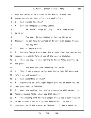 1
2
3
4
5
6
7
8
9
10
11
12
13
14
15
16
17
18
19
20
21
22
23
24
25
W. Name - direct/cross - Atty
VB OCR CRR
559
that was going to be played in Sao Paulo, Brazil, and
approximately ten days after; one week after.
Q And tickets for whom?
A For the Paraguay Attorney General.
MR. NITZE: Page 41, July 7, 2014, time stamp
14:18:07.
You say: Maybe instead of having dinner on
Thursday, we can have breakfast on Friday with Campos Pinto.
You say that.
Q Who is Campos Pinto?
A Marcelo Campos Pinto was, for a long time, the top person
responsible within Tele Globo of the sports division.
Q Then you say: I was talking to Marco Polo, everything
was great.
And what are you referring to there?
A That I had a conversation with Marco Polo Del Nero and
he's fine and supportive.
Q And supportive of what?
A Supportive of Juan Angel Napout project of becoming the
next president of CONMEBOL.
Q And this meeting that you're discussing with respect to
Marcelo Campos Pinto, what was that about?
A The meeting with Marcelo Campos Pinto was a continuation
of the dinner I had at Cipriani Restaurant. It was a
continuation of the dinner at Cipriani. It was a breakfast
 