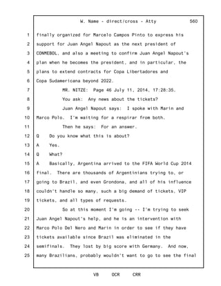 1
2
3
4
5
6
7
8
9
10
11
12
13
14
15
16
17
18
19
20
21
22
23
24
25
W. Name - direct/cross - Atty
VB OCR CRR
560
finally organized for Marcelo Campos Pinto to express his
support for Juan Angel Napout as the next president of
CONMEBOL, and also a meeting to confirm Juan Angel Napout's
plan when he becomes the president, and in particular, the
plans to extend contracts for Copa Libertadores and
Copa Sudamericana beyond 2022.
MR. NITZE: Page 46 July 11, 2014, 17:28:35.
You ask: Any news about the tickets?
Juan Angel Napout says: I spoke with Marin and
Marco Polo. I'm waiting for a respirar from both.
Then he says: For an answer.
Q Do you know what this is about?
A Yes.
Q What?
A Basically, Argentina arrived to the FIFA World Cup 2014
final. There are thousands of Argentinians trying to, or
going to Brazil, and even Grondona, and all of his influence
couldn't handle so many, such a big demand of tickets, VIP
tickets, and all types of requests.
So at this moment I'm going -- I'm trying to seek
Juan Angel Napout's help, and he is an intervention with
Marco Polo Del Nero and Marin in order to see if they have
tickets available since Brazil was eliminated in the
semifinals. They lost by big score with Germany. And now,
many Brazilians, probably wouldn't want to go to see the final
 