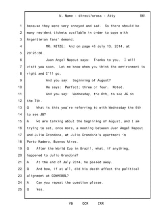 1
2
3
4
5
6
7
8
9
10
11
12
13
14
15
16
17
18
19
20
21
22
23
24
25
W. Name - direct/cross - Atty
VB OCR CRR
561
because they were very annoyed and sad. So there should be
many resident tickets available in order to cope with
Argentinian fans' demand.
MR. NITZE: And on page 48 July 13, 2014, at
20:28:38.
Juan Angel Napout says: Thanks to you. I will
visit you soon. Let me know when you think the environment is
right and I'll go.
And you say: Beginning of August?
He says: Perfect; three or four. Noted.
And you say: Wednesday, the 6th, to see JG on
the 7th.
Q What is this you're referring to with Wednesday the 6th
to see JG?
A We are talking about the beginning of August, and I am
trying to set, once more, a meeting between Juan Angel Napout
and Julio Grondona, at Julio Grondona's apartment in
Porto Madero, Buenos Aires.
Q After the World Cup in Brazil, what, if anything,
happened to Julio Grondona?
A At the end of July 2014, he passed away.
Q And how, if at all, did his death affect the political
alignment at CONMEBOL?
A Can you repeat the question please.
Q Yes.
 