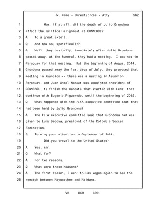 1
2
3
4
5
6
7
8
9
10
11
12
13
14
15
16
17
18
19
20
21
22
23
24
25
W. Name - direct/cross - Atty
VB OCR CRR
562
How, if at all, did the death of Julio Grondona
affect the political alignment at CONMEBOL?
A To a great extent.
Q And how so, specifically?
A Well, they basically, immediately after Julio Grondona
passed away, at the funeral, they had a meeting. I was not in
Paraguay for that meeting. But the beginning of August 2014,
Grondona passed away the last days of July, they provoked that
meeting in Asuncion -- there was a meeting in Asuncion,
Paraguay, and Juan Angel Napout was appointed president of
CONMEBOL, to finish the mandate that started with Leoz, that
continue with Eugenio Figueredo, until the beginning of 2015.
Q What happened with the FIFA executive committee seat that
had been held by Julio Grondona?
A The FIFA executive committee seat that Grondona had was
given to Luis Bedoya, president of the Colombia Soccer
Federation.
Q Turning your attention to September of 2014.
Did you travel to the United States?
A Yes, sir.
Q What for?
A For two reasons.
Q What were those reasons?
A The first reason, I went to Las Vegas again to see the
rematch between Mayweather and Maidana.
 