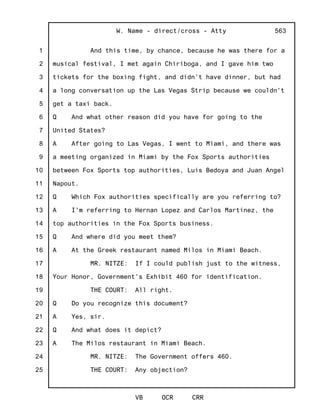 1
2
3
4
5
6
7
8
9
10
11
12
13
14
15
16
17
18
19
20
21
22
23
24
25
W. Name - direct/cross - Atty
VB OCR CRR
563
And this time, by chance, because he was there for a
musical festival, I met again Chiriboga, and I gave him two
tickets for the boxing fight, and didn't have dinner, but had
a long conversation up the Las Vegas Strip because we couldn't
get a taxi back.
Q And what other reason did you have for going to the
United States?
A After going to Las Vegas, I went to Miami, and there was
a meeting organized in Miami by the Fox Sports authorities
between Fox Sports top authorities, Luis Bedoya and Juan Angel
Napout.
Q Which Fox authorities specifically are you referring to?
A I'm referring to Hernan Lopez and Carlos Martinez, the
top authorities in the Fox Sports business.
Q And where did you meet them?
A At the Greek restaurant named Milos in Miami Beach.
MR. NITZE: If I could publish just to the witness,
Your Honor, Government's Exhibit 460 for identification.
THE COURT: All right.
Q Do you recognize this document?
A Yes, sir.
Q And what does it depict?
A The Milos restaurant in Miami Beach.
MR. NITZE: The Government offers 460.
THE COURT: Any objection?
 