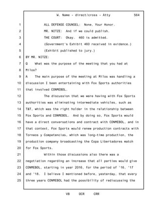 1
2
3
4
5
6
7
8
9
10
11
12
13
14
15
16
17
18
19
20
21
22
23
24
25
W. Name - direct/cross - Atty
VB OCR CRR
564
ALL DEFENSE COUNSEL: None, Your Honor.
MR. NITZE: And if we could publish.
THE COURT: Okay. 460 is admitted.
(Government's Exhibit 460 received in evidence.)
(Exhibit published to jury.)
BY MR. NITZE:
Q What was the purpose of the meeting that you had at
Milos?
A The main purpose of the meeting at Milos was handling a
discussion I been entertaining with Fox Sports authorities
that involved CONMEBOL.
The discussion that we were having with Fox Sports
authorities was eliminating intermediate vehicles, such as
T&T, which was the right holder in the relationship between
Fox Sports and CONMEBOL. And by doing so, Fox Sports would
have a direct conversations and contract with CONMEBOL, and in
that context, Fox Sports would renew production contracts with
Torneos y Competencias, which was long-time production, the
production company broadcasting the Copa Libertadores match
for Fox Sports.
Within those discussions also there was a
negotiation regarding an increase that all parties would give
CONMEBOL, starting in year 2016, for the period of '16, '17
and '18. I believe I mentioned before, yesterday, that every
three years CONMEBOL had the possibility of rediscussing the
 