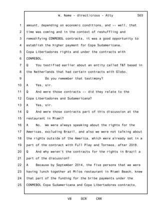 1
2
3
4
5
6
7
8
9
10
11
12
13
14
15
16
17
18
19
20
21
22
23
24
25
W. Name - direct/cross - Atty
VB OCR CRR
565
amount, depending on economic conditions, and -- well, that
time was coming and in the context of reshuffling and
remodifying CONMEBOL contracts, it was a good opportunity to
establish the higher payment for Copa Sudamericana,
Copa Libertadores rights and under the contracts with
CONMEBOL.
Q You testified earlier about an entity called T&T based in
the Netherlands that had certain contracts with Globo.
Do you remember that testimony?
A Yes, sir.
Q And were those contracts -- did they relate to the
Copa Libertadores and Sudamericana?
A Yes, sir.
Q And were those contracts part of this discussion at the
restaurant in Miami?
A No. We were always speaking about the rights for the
Americas, excluding Brazil, and also we were not talking about
the rights outside of the America, which were already set in a
part of the contract with Full Play and Torneos, after 2018.
Q And why weren't the contracts for the rights in Brazil a
part of the discussion?
A Because by September 2014, the five persons that we were
having lunch together at Milos restaurant in Miami Beach, knew
that part of the funding for the bribe payments under the
CONMEBOL Copa Sudamericana and Copa Libertadores contracts,
 