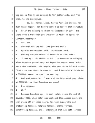 1
2
3
4
5
6
7
8
9
10
11
12
13
14
15
16
17
18
19
20
21
22
23
24
25
W. Name - direct/cross - Atty
VB OCR CRR
566
was coming from Globo payment to T&T Netherlands, and from
them, to the executives.
So, me, Hernan Lopez, Carlos Martinez and me, nor
Juan Angel Napout, nor Bedoya wanted to modify that structure.
Q After the meeting in Miami in September of 2014, did
there come a time when you traveled to Asuncion again for
CONMEBOL meetings?
A Yes, sir.
Q And when was the next time you did that?
A By mid- end October 2014. In October 2014.
Q And why did you travel to Asuncion at that time?
A It was my first travel to visit to Asuncion de Paraguay
after Grondona passed away and Argentina soccer association
had a new president Luis Segura, who used to be Julio Grondona
first vice president, he came up. And I traveled with him to
a CONMEBOL executive committee meeting.
Q And what concerns, if any, did you have about your place
at CONMEBOL now that Grondona was gone?
A Big concerns.
Q Why?
A Because Grondona was, in particular, since the end of
November 2009, when Nofal was weak and then passed away, and
then along all of those years, has been supporting and
protecting Torneos, helping Torneos, aiding Torneos,
benefitting Torneos, and I understood that now both Torneos
 