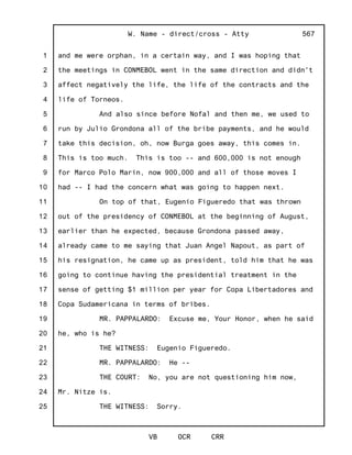 1
2
3
4
5
6
7
8
9
10
11
12
13
14
15
16
17
18
19
20
21
22
23
24
25
W. Name - direct/cross - Atty
VB OCR CRR
567
and me were orphan, in a certain way, and I was hoping that
the meetings in CONMEBOL went in the same direction and didn't
affect negatively the life, the life of the contracts and the
life of Torneos.
And also since before Nofal and then me, we used to
run by Julio Grondona all of the bribe payments, and he would
take this decision, oh, now Burga goes away, this comes in.
This is too much. This is too -- and 600,000 is not enough
for Marco Polo Marin, now 900,000 and all of those moves I
had -- I had the concern what was going to happen next.
On top of that, Eugenio Figueredo that was thrown
out of the presidency of CONMEBOL at the beginning of August,
earlier than he expected, because Grondona passed away,
already came to me saying that Juan Angel Napout, as part of
his resignation, he came up as president, told him that he was
going to continue having the presidential treatment in the
sense of getting $1 million per year for Copa Libertadores and
Copa Sudamericana in terms of bribes.
MR. PAPPALARDO: Excuse me, Your Honor, when he said
he, who is he?
THE WITNESS: Eugenio Figueredo.
MR. PAPPALARDO: He --
THE COURT: No, you are not questioning him now,
Mr. Nitze is.
THE WITNESS: Sorry.
 