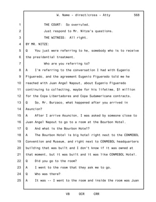 1
2
3
4
5
6
7
8
9
10
11
12
13
14
15
16
17
18
19
20
21
22
23
24
25
W. Name - direct/cross - Atty
VB OCR CRR
568
THE COURT: So overruled.
Just respond to Mr. Nitze's questions.
THE WITNESS: All right.
BY MR. NITZE:
Q You just were referring to he, somebody who is to receive
the presidential treatment.
Who are you referring to?
A I'm referring to the conversation I had with Eugenio
Figueredo, and the agreement Eugenio Figueredo told me he
reached with Juan Angel Napout, about Eugenio Figueredo
continuing to collecting, maybe for his lifetime, $1 million
for the Copa Libertadores and Copa Sudamericana contracts.
Q So, Mr. Burzaco, what happened after you arrived in
Asuncion?
A After I arrive Asuncion, I was asked by someone close to
Juan Angel Napout to go to a room at the Bourbon Hotel.
Q And what is the Bourbon Hotel?
A The Bourbon Hotel is big hotel right next to the CONMEBOL
Convention and Museum, and right next to CONMEBOL headquarters
building that was built and I don't know if it was owned at
that moment, but it was built and it was like CONMEBOL Hotel.
Q Did you go to the room?
A I went to the room that they ask me to go.
Q Who was there?
A It was -- I went to the room and inside the room was Juan
 