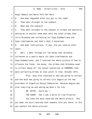1
2
3
4
5
6
7
8
9
10
11
12
13
14
15
16
17
18
19
20
21
22
23
24
25
W. Name - direct/cross - Atty
VB OCR CRR
569
Angel Napout and Marco Polo Del Nero.
Q And what happened after you got to the room?
A They went straight to the subject.
Q What was the subject?
A They went straight to the subject of bribes and basically
asking me to explain them what were the total bribes that
Julio Grondona was collecting for Copa Sudamericana and
Copa Libertadores and that's what I explained.
Q And what instructions, if any, did you receive after
that?
A Well, I went through all the money that Grondona
collected on a yearly basis for Copa Libertadores and
Copa Sudamericana, and I received the whole picture of how to
allocate the funds, the money, the bribes that Grondona used
to collect among all the soccer executives at CONMEBOL that
were collecting bribes at that point in time, October 2014.
Plus, they also resolved or who was going to collect
and how much was going to collect Luis Segura as the new
president of Argentine Soccer Federation, because Segura was
also inquiring me and asking me what's for him.
MR. NITZE: Could we --
THE COURT: Can I ask a point of clarification.
You used the word received the whole picture. Did
you mean the word received that someone told you there, or did
you explain the whole picture?
 