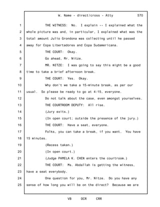 1
2
3
4
5
6
7
8
9
10
11
12
13
14
15
16
17
18
19
20
21
22
23
24
25
W. Name - direct/cross - Atty
VB OCR CRR
570
THE WITNESS: No. I explain -- I explained what the
whole picture was and, in particular, I explained what was the
total amount Julio Grondona was collecting until he passed
away for Copa Libertadores and Copa Sudamericana.
THE COURT: Okay.
Go ahead, Mr. Nitze.
MR. NITZE: I was going to say this might be a good
time to take a brief afternoon break.
THE COURT: Yes. Okay.
Why don't we take a 15-minute break, as per our
usual. So please be ready to go at 4:15, everyone.
Do not talk about the case, even amongst yourselves.
THE COURTROOM DEPUTY: All rise.
(Jury exits.)
(In open court; outside the presence of the jury.)
THE COURT: Have a seat, everyone.
Folks, you can take a break, if you want. You have
15 minutes.
(Recess taken.)
(In open court.)
(Judge PAMELA K. CHEN enters the courtroom.)
THE COURT: Ms. Abdallah is getting the witness,
have a seat everybody.
One question for you, Mr. Nitze. Do you have any
sense of how long you will be on the direct? Because we are
 