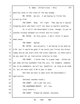 1
2
3
4
5
6
7
8
9
10
11
12
13
14
15
16
17
18
19
20
21
22
23
24
25
W. Name - direct/cross - Atty
VB OCR CRR
571
getting close to the close of the day anyway.
MR. NITZE: We are. I am hoping to finish the
direct by 5:30.
THE COURT: Okay. All right. That may be a logical
stopping point and then I will not have to explain anything.
Is it still the Government's plan, though, to put on
another witness between his direct and his cross?
MR. NITZE: At this point, I don't think it would
make sense.
THE COURT: Agreed.
MR. NITZE: And actually, I am hoping to be done by
5:30, but it would be good if we could just finish the direct
today and we can start with the cross tomorrow, so there won't
be any need for an instruction relative to that.
THE COURT: I think that is a good idea. Unless we
get some serious pushback from the jury, for example, someone
has to be somewhere, we will go, hopefully, as long as we need
to, but not much over 5:30 to get it done.
And then we have to deal with the Government's
application.
(Witness resumes stand.)
THE COURT: Let's get the jury.
THE COURTROOM DEPUTY: All rise.
(Jury enters.)
THE COURT: Please be seated, everyone.
 