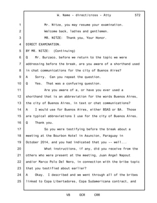 1
2
3
4
5
6
7
8
9
10
11
12
13
14
15
16
17
18
19
20
21
22
23
24
25
W. Name - direct/cross - Atty
VB OCR CRR
572
Mr. Nitze, you may resume your examination.
Welcome back, ladies and gentlemen.
MR. NITZE: Thank you, Your Honor.
DIRECT EXAMINATION.
BY MR. NITZE: (Continuing)
Q Mr. Burzaco, before we return to the topic we were
addressing before the break, are you aware of a shorthand used
in chat communications for the city of Buenos Aires?
A Sorry. Can you repeat the question.
Q Yes. That was a confusing question.
Are you aware of a, or have you ever used a
shorthand that is an abbreviation for the words Buenos Aires,
the city of Buenos Aires, in text or chat communications?
A I would use for Buenos Aires, either BSAS or BA. Those
are typical abbreviations I use for the city of Buenos Aires.
Q Thank you.
So you were testifying before the break about a
meeting at the Bourbon Hotel in Asuncion, Paraguay in
October 2014, and you had indicated that you -- well...
What instructions, if any, did you receive from the
others who were present at the meeting, Juan Angel Napout
and/or Marco Polo Del Nero, in connection with the bribe topic
that you testified about earlier?
A Okay. I described and we went through all of the bribes
linked to Copa Libertadores, Copa Sudamericana contract, and
 