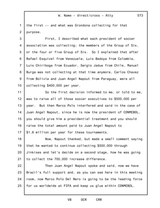 1
2
3
4
5
6
7
8
9
10
11
12
13
14
15
16
17
18
19
20
21
22
23
24
25
W. Name - direct/cross - Atty
VB OCR CRR
573
the first -- and what was Grondona collecting for that
purpose.
First, I described what each president of soccer
association was collecting; the members of the Group of Six,
or the four or five Group of Six. So I explained that after
Rafael Esquivel from Venezuela, Luis Bedoya from Colombia,
Luis Chiriboga from Ecuador, Sergio Jadue from Chile, Manuel
Burga was not collecting at that time anymore, Carlos Chavez
from Bolivia and Juan Angel Napout from Paraguay, were all
collecting $400,000 per year.
So the first decision informed to me, or told to me,
was to raise all of those soccer executives to $500,000 per
year. But then Marco Polo interfered and said in the case of
Juan Angel Napout, since he is now the president of CONMEBOL,
you should give him a presidential treatment and you should
raise the total amount paid to Juan Angel Napout to
$1.8 million per year for these tournaments.
Now, Napout thanked, but made a small comment saying
that he wanted to continue collecting $500,000 through
Jinkises and let's decide on a second stage, how he was going
to collect the 700,000 increase difference.
Then Juan Angel Napout spoke and said, now we have
Brazil's full support and, as you can see here in this meeting
room, now Marco Polo Del Nero is going to be the leading force
for us worldwide at FIFA and keep us glue within CONMEBOL.
 