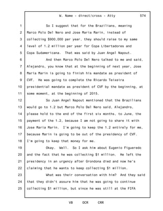 1
2
3
4
5
6
7
8
9
10
11
12
13
14
15
16
17
18
19
20
21
22
23
24
25
W. Name - direct/cross - Atty
VB OCR CRR
574
So I suggest that for the Brazilians, meaning
Marco Polo Del Nero and Jose Maria Marin, instead of
collecting $900,000 per year, they should raise to my same
level of 1.2 million per year for Copa Libertadores and
Copa Sudamericana. That was said by Juan Angel Napout.
And then Marco Polo Del Nero talked to me and said,
Alejandro, you know that at the beginning of next year, Jose
Maria Marin is going to finish his mandate as president of
CVF. He was going to complete the Ricardo Teixeira
presidential mandate as president of CVF by the beginning, at
some moment, at the beginning of 2015.
So Juan Angel Napout mentioned that the Brazilians
would go to 1.2 but Marco Polo Del Nero said, Alejandro,
please hold to the end of the first six months, to June, the
payment of the 1.2, because I am not going to share it with
Jose Maria Marin. I'm going to keep the 1.2 entirely for me,
because Marin is going to be out of the presidency of CVF.
I'm going to keep that money for me.
Okay. Well. So I ask him about Eugenio Figueredo
and the fact that he was collecting $1 million. He left the
presidency in an urgency after Grondona died and now he's
claiming that he wants to keep collecting $1 million.
What was their conversation with him? And they said
that they didn't assure him that he was going to continue
collecting $1 million, but since he was still at the FIFA
 