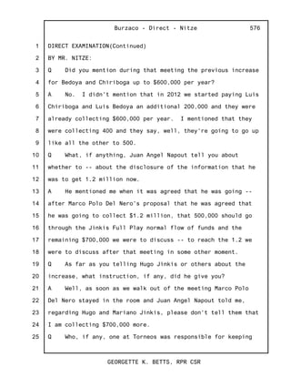 1
2
3
4
5
6
7
8
9
10
11
12
13
14
15
16
17
18
19
20
21
22
23
24
25
Burzaco - Direct - Nitze
GEORGETTE K. BETTS, RPR CSR
576
DIRECT EXAMINATION(Continued)
BY MR. NITZE:
Q Did you mention during that meeting the previous increase
for Bedoya and Chiriboga up to $600,000 per year?
A No. I didn't mention that in 2012 we started paying Luis
Chiriboga and Luis Bedoya an additional 200,000 and they were
already collecting $600,000 per year. I mentioned that they
were collecting 400 and they say, well, they're going to go up
like all the other to 500.
Q What, if anything, Juan Angel Napout tell you about
whether to -- about the disclosure of the information that he
was to get 1.2 million now.
A He mentioned me when it was agreed that he was going --
after Marco Polo Del Nero's proposal that he was agreed that
he was going to collect $1.2 million, that 500,000 should go
through the Jinkis Full Play normal flow of funds and the
remaining $700,000 we were to discuss -- to reach the 1.2 we
were to discuss after that meeting in some other moment.
Q As far as you telling Hugo Jinkis or others about the
increase, what instruction, if any, did he give you?
A Well, as soon as we walk out of the meeting Marco Polo
Del Nero stayed in the room and Juan Angel Napout told me,
regarding Hugo and Mariano Jinkis, please don't tell them that
I am collecting $700,000 more.
Q Who, if any, one at Torneos was responsible for keeping
 
