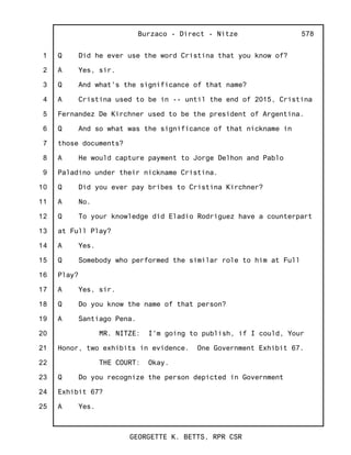 1
2
3
4
5
6
7
8
9
10
11
12
13
14
15
16
17
18
19
20
21
22
23
24
25
Burzaco - Direct - Nitze
GEORGETTE K. BETTS, RPR CSR
578
Q Did he ever use the word Cristina that you know of?
A Yes, sir.
Q And what's the significance of that name?
A Cristina used to be in -- until the end of 2015, Cristina
Fernandez De Kirchner used to be the president of Argentina.
Q And so what was the significance of that nickname in
those documents?
A He would capture payment to Jorge Delhon and Pablo
Paladino under their nickname Cristina.
Q Did you ever pay bribes to Cristina Kirchner?
A No.
Q To your knowledge did Eladio Rodriguez have a counterpart
at Full Play?
A Yes.
Q Somebody who performed the similar role to him at Full
Play?
A Yes, sir.
Q Do you know the name of that person?
A Santiago Pena.
MR. NITZE: I'm going to publish, if I could, Your
Honor, two exhibits in evidence. One Government Exhibit 67.
THE COURT: Okay.
Q Do you recognize the person depicted in Government
Exhibit 67?
A Yes.
 