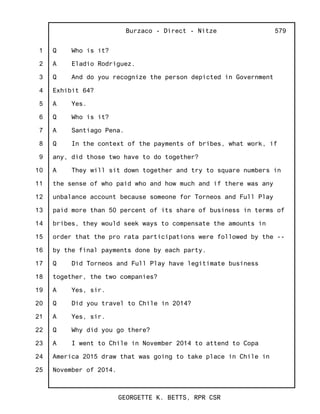 1
2
3
4
5
6
7
8
9
10
11
12
13
14
15
16
17
18
19
20
21
22
23
24
25
Burzaco - Direct - Nitze
GEORGETTE K. BETTS, RPR CSR
579
Q Who is it?
A Eladio Rodriguez.
Q And do you recognize the person depicted in Government
Exhibit 64?
A Yes.
Q Who is it?
A Santiago Pena.
Q In the context of the payments of bribes, what work, if
any, did those two have to do together?
A They will sit down together and try to square numbers in
the sense of who paid who and how much and if there was any
unbalance account because someone for Torneos and Full Play
paid more than 50 percent of its share of business in terms of
bribes, they would seek ways to compensate the amounts in
order that the pro rata participations were followed by the --
by the final payments done by each party.
Q Did Torneos and Full Play have legitimate business
together, the two companies?
A Yes, sir.
Q Did you travel to Chile in 2014?
A Yes, sir.
Q Why did you go there?
A I went to Chile in November 2014 to attend to Copa
America 2015 draw that was going to take place in Chile in
November of 2014.
 