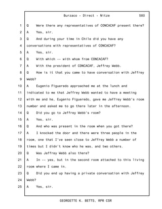 1
2
3
4
5
6
7
8
9
10
11
12
13
14
15
16
17
18
19
20
21
22
23
24
25
Burzaco - Direct - Nitze
GEORGETTE K. BETTS, RPR CSR
580
Q Were there any representatives of CONCACAF present there?
A Yes, sir.
Q And during your time in Chile did you have any
conversations with representatives of CONCACAF?
A Yes, sir.
Q With which -- with whom from CONCACAF?
A With the president of CONCACAF, Jeffrey Webb.
Q How is it that you came to have conversation with Jeffrey
Webb?
A Eugenio Figueredo approached me at the lunch and
indicated to me that Jeffrey Webb wanted to have a meeting
with me and he, Eugenio Figueredo, gave me Jeffrey Webb's room
number and asked me to go there later in the afternoon.
Q Did you go to Jeffrey Webb's room?
A Yes, sir.
Q And who was present in the room when you got there?
A I knocked the door and there were three people in the
room, one that I've seen close to Jeffrey Webb a number of
times but I didn't know who he was, and two others.
Q Was Jeffrey Webb also there?
A In -- yes, but in the second room attached to this living
room where I came in.
Q Did you end up having a private conversation with Jeffrey
Webb?
A Yes, sir.
 