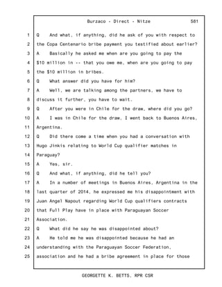 1
2
3
4
5
6
7
8
9
10
11
12
13
14
15
16
17
18
19
20
21
22
23
24
25
Burzaco - Direct - Nitze
GEORGETTE K. BETTS, RPR CSR
581
Q And what, if anything, did he ask of you with respect to
the Copa Centenario bribe payment you testified about earlier?
A Basically he asked me when are you going to pay the
$10 million in -- that you owe me, when are you going to pay
the $10 million in bribes.
Q What answer did you have for him?
A Well, we are talking among the partners, we have to
discuss it further, you have to wait.
Q After you were in Chile for the draw, where did you go?
A I was in Chile for the draw, I went back to Buenos Aires,
Argentina.
Q Did there come a time when you had a conversation with
Hugo Jinkis relating to World Cup qualifier matches in
Paraguay?
A Yes, sir.
Q And what, if anything, did he tell you?
A In a number of meetings in Buenos Aires, Argentina in the
last quarter of 2014, he expressed me his disappointment with
Juan Angel Napout regarding World Cup qualifiers contracts
that Full Play have in place with Paraguayan Soccer
Association.
Q What did he say he was disappointed about?
A He told me he was disappointed because he had an
understanding with the Paraguayan Soccer Federation,
association and he had a bribe agreement in place for those
 