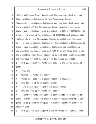 1
2
3
4
5
6
7
8
9
10
11
12
13
14
15
16
17
18
19
20
21
22
23
24
25
Burzaco - Direct - Nitze
GEORGETTE K. BETTS, RPR CSR
582
rights with Juan Angel Napout and the new president at that
time, Alejandro Dominguez of the Paraguayan Soccer
Federation -- Alejandro Dominguez was the president name, was
the president of the Paraguayan Soccer Association. Juan
Napout was -- decided to be president in 2014 of CONMEBOL. So
a new -- he went up to president of CONMEBOL and someone else
replace him at the Paraguayan Soccer Association, his name
is -- or was Alejandro Dominguez. And Alejandro Dominguez, to
answer your question, Alejandro Dominguez was challenging --
was challenging Hugo Jinkis and Full Play and Hugo Jinkis was
the expecting Juan Angel Napout to defend both their contracts
and the loyalty that he has given for those contracts.
Q Did you travel to Punta del Este in the early weeks of
2015?
A Yes, sir.
Q Wheres is Punta del Este?
A Punta del Este is a beach resort in Uruguay.
Q How far is it from Buenos Aires?
A It's a one-hour flight from Buenos Aires.
Q Why did you go to Punta del Este?
A I went to Punta del Este to participate in a series of
social events linked and around a soccer tournament that was
going to be played in Uruguay in summer, southern summer in
January 2015.
Q Did you see Juan Angel Napout in Punta del Este at that
 