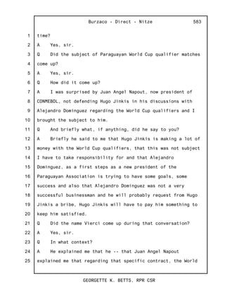1
2
3
4
5
6
7
8
9
10
11
12
13
14
15
16
17
18
19
20
21
22
23
24
25
Burzaco - Direct - Nitze
GEORGETTE K. BETTS, RPR CSR
583
time?
A Yes, sir.
Q Did the subject of Paraguayan World Cup qualifier matches
come up?
A Yes, sir.
Q How did it come up?
A I was surprised by Juan Angel Napout, now president of
CONMEBOL, not defending Hugo Jinkis in his discussions with
Alejandro Dominguez regarding the World Cup qualifiers and I
brought the subject to him.
Q And briefly what, if anything, did he say to you?
A Briefly he said to me that Hugo Jinkis is making a lot of
money with the World Cup qualifiers, that this was not subject
I have to take responsibility for and that Alejandro
Dominguez, as a first steps as a new president of the
Paraguayan Association is trying to have some goals, some
success and also that Alejandro Dominguez was not a very
successful businessman and he will probably request from Hugo
Jinkis a bribe, Hugo Jinkis will have to pay him something to
keep him satisfied.
Q Did the name Vierci come up during that conversation?
A Yes, sir.
Q In what context?
A He explained me that he -- that Juan Angel Napout
explained me that regarding that specific contract, the World
 
