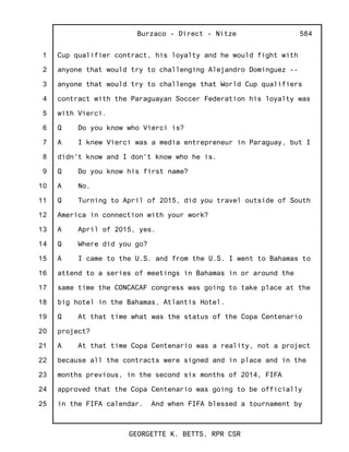1
2
3
4
5
6
7
8
9
10
11
12
13
14
15
16
17
18
19
20
21
22
23
24
25
Burzaco - Direct - Nitze
GEORGETTE K. BETTS, RPR CSR
584
Cup qualifier contract, his loyalty and he would fight with
anyone that would try to challenging Alejandro Dominguez --
anyone that would try to challenge that World Cup qualifiers
contract with the Paraguayan Soccer Federation his loyalty was
with Vierci.
Q Do you know who Vierci is?
A I knew Vierci was a media entrepreneur in Paraguay, but I
didn't know and I don't know who he is.
Q Do you know his first name?
A No.
Q Turning to April of 2015, did you travel outside of South
America in connection with your work?
A April of 2015, yes.
Q Where did you go?
A I came to the U.S. and from the U.S. I went to Bahamas to
attend to a series of meetings in Bahamas in or around the
same time the CONCACAF congress was going to take place at the
big hotel in the Bahamas, Atlantis Hotel.
Q At that time what was the status of the Copa Centenario
project?
A At that time Copa Centenario was a reality, not a project
because all the contracts were signed and in place and in the
months previous, in the second six months of 2014, FIFA
approved that the Copa Centenario was going to be officially
in the FIFA calendar. And when FIFA blessed a tournament by
 