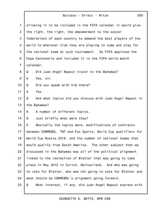 1
2
3
4
5
6
7
8
9
10
11
12
13
14
15
16
17
18
19
20
21
22
23
24
25
Burzaco - Direct - Nitze
GEORGETTE K. BETTS, RPR CSR
585
allowing it to be included in the FIFA calendar it would give
the right, the right, the empowerment to the soccer
federations of each country to demand the best players of the
world to wherever club they are playing to come and play for
the national team at such tournament. So FIFA approved the
Copa Centenario and included it in the FIFA world match
calendar.
Q Did Juan Angel Napout travel to the Bahamas?
A Yes, sir.
Q Did you speak with him there?
A Yes.
Q And what topics did you discuss with Juan Angel Napout in
the Bahamas?
A A number of different topics.
Q Just briefly what were they?
A Basically the topics were, modifications of contracts
between CONMEBOL, TNT and Fox Sports, World Cup qualifiers for
World Cup Russia 2018, and the number of national teams that
would qualify from South America. The other subject that we
discussed in the Bahamas was all of the political alignment
linked to the reelection of Blatter that was going to take
place in May 2015 in Zurich, Switzerland. And who was going
to vote for Blatter, who was not going to vote for Blatter and
what should be CONMEBOL's alignment going forward.
Q What interest, if any, did Juan Angel Napout express with
 