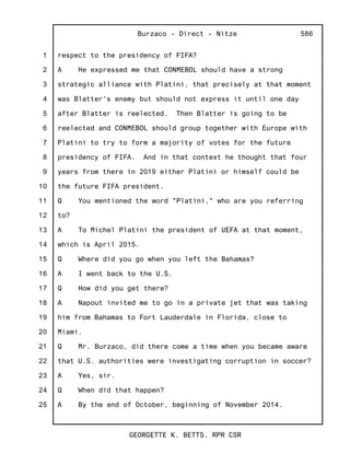 1
2
3
4
5
6
7
8
9
10
11
12
13
14
15
16
17
18
19
20
21
22
23
24
25
Burzaco - Direct - Nitze
GEORGETTE K. BETTS, RPR CSR
586
respect to the presidency of FIFA?
A He expressed me that CONMEBOL should have a strong
strategic alliance with Platini, that precisely at that moment
was Blatter's enemy but should not express it until one day
after Blatter is reelected. Then Blatter is going to be
reelected and CONMEBOL should group together with Europe with
Platini to try to form a majority of votes for the future
presidency of FIFA. And in that context he thought that four
years from there in 2019 either Platini or himself could be
the future FIFA president.
Q You mentioned the word "Platini," who are you referring
to?
A To Michel Platini the president of UEFA at that moment,
which is April 2015.
Q Where did you go when you left the Bahamas?
A I went back to the U.S.
Q How did you get there?
A Napout invited me to go in a private jet that was taking
him from Bahamas to Fort Lauderdale in Florida, close to
Miami.
Q Mr. Burzaco, did there come a time when you became aware
that U.S. authorities were investigating corruption in soccer?
A Yes, sir.
Q When did that happen?
A By the end of October, beginning of November 2014.
 