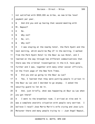1
2
3
4
5
6
7
8
9
10
11
12
13
14
15
16
17
18
19
20
21
22
23
24
25
Burzaco - Direct - Nitze
GEORGETTE K. BETTS, RPR CSR
589
not satisfied with $500,000 as bribe, as new bribe level
payment per year.
Q And did you end up having that second meeting with
Mr. Napout?
A No.
Q Why not?
A No, sir.
Q Why not?
A I was staying at the nearby hotel, the Park Hyatt and the
next morning, which would be May 27 in the morning, I walked
from the Park Hyatt Hotel to the Baur au Lac Hotel, and I
learned on the way through two different communications that
there was the criminal investigation in the U.S. have gone
further and I was, together with many other soccer officials,
on the front page of the New York Times.
Q Did you end up going to the Baur au Lac?
A Yes, I learned that they were putting people in prison in
the Baur au Lac and I decided to go anyway. I asked the
security guard to let me in.
Q And, just briefly, what was happening at Baur au Lac when
you got there?
A I went to the breakfast room, I arrived at nine and it
was a complete anarchic situation with people very worried. I
believe I recall Jose Maria Marin's wife crying and Jose Luis
Meiszner there and many people trying to -- Juan Angel Napout,
 