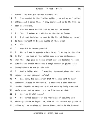 1
2
3
4
5
6
7
8
9
10
11
12
13
14
15
16
17
18
19
20
21
22
23
24
25
Burzaco - Direct - Nitze
GEORGETTE K. BETTS, RPR CSR
592
authorities when you turned yourself in?
A I presented to the Italian authorities and as an Italian
citizen and I asked them if they could send me to the U.S. as
soon as possible.
Q Did you waive extradition to the United States?
A Yes. I waived extradition to the United States.
Q Did that decision to come to the United States or rather
to turn yourself in become public at that time?
A Yes.
Q How did it become public?
A While I was in common prison in my first day in the city
in Italy, the head of the police made a press conference.
When the judge gave me house arrest and the decision to come
outside the prison there was a large number of journalists,
photographers at the prison door.
Q And briefly, what, if anything, happened after that with
respect to your personal safety?
A Basically two days after that this news went to many
different places in the world. I received a call from my
brother Eugenio at very early in the morning Italy time and
explain me that my security or my life was at risk.
Q At risk in what sense?
A He learned because of his knowledge of security and
security system in Argentina, that an instruction was given to
police of the province of Buenos Aires, which is the biggest
 