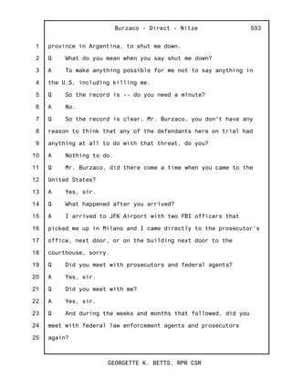 1
2
3
4
5
6
7
8
9
10
11
12
13
14
15
16
17
18
19
20
21
22
23
24
25
Burzaco - Direct - Nitze
GEORGETTE K. BETTS, RPR CSR
593
province in Argentina, to shut me down.
Q What do you mean when you say shut me down?
A To make anything possible for me not to say anything in
the U.S. including killing me.
Q So the record is -- do you need a minute?
A No.
Q So the record is clear, Mr. Burzaco, you don't have any
reason to think that any of the defendants here on trial had
anything at all to do with that threat, do you?
A Nothing to do.
Q Mr. Burzaco, did there come a time when you came to the
United States?
A Yes, sir.
Q What happened after you arrived?
A I arrived to JFK Airport with two FBI officers that
picked me up in Milano and I came directly to the prosecutor's
office, next door, or on the building next door to the
courthouse, sorry.
Q Did you meet with prosecutors and federal agents?
A Yes, sir.
Q Did you meet with me?
A Yes, sir.
Q And during the weeks and months that followed, did you
meet with federal law enforcement agents and prosecutors
again?
 