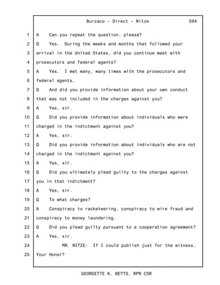 1
2
3
4
5
6
7
8
9
10
11
12
13
14
15
16
17
18
19
20
21
22
23
24
25
Burzaco - Direct - Nitze
GEORGETTE K. BETTS, RPR CSR
594
A Can you repeat the question, please?
Q Yes. During the weeks and months that followed your
arrival in the United States, did you continue meet with
prosecutors and federal agents?
A Yes. I met many, many times with the prosecutors and
federal agents.
Q And did you provide information about your own conduct
that was not included in the charges against you?
A Yes, sir.
Q Did you provide information about individuals who were
charged in the indictment against you?
A Yes, sir.
Q Did you provide information about individuals who are not
charged in the indictment against you?
A Yes, sir.
Q Did you ultimately plead guilty to the charges against
you in that indictment?
A Yes, sir.
Q To what charges?
A Conspiracy to racketeering, conspiracy to wire fraud and
conspiracy to money laundering.
Q Did you plead guilty pursuant to a cooperation agreement?
A Yes, sir.
MR. NITZE: If I could publish just for the witness,
Your Honor?
 