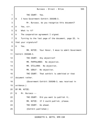 1
2
3
4
5
6
7
8
9
10
11
12
13
14
15
16
17
18
19
20
21
22
23
24
25
Burzaco - Direct - Nitze
GEORGETTE K. BETTS, RPR CSR
595
THE COURT: Yes.
Q I have Government Exhibit 3500AB-3.
Mr. Burzaco, do you recognize this document?
A Yes, sir.
Q What is it?
A The cooperation agreement I signed.
Q Turning to the last page of the document, page 20, is
that your signature?
A Yes.
MR. NITZE: Your Honor, I move to admit Government
Exhibit 3500AB-3.
THE COURT: Any objection?
MR. PAPPALARDO: No objection.
MR. STILLMAN: No objection.
MR. UDOLF: No objection.
THE COURT: That exhibit is admitted or that
document rather.
(Government Exhibit 3500AB-3, was received in
evidence.)
BY MR. NITZE:
Q Mr. Burzaco --
THE COURT: Did you want to publish it.
MR. NITZE: If I could publish, please.
THE COURT: Go ahead.
(Exhibit published.)
 