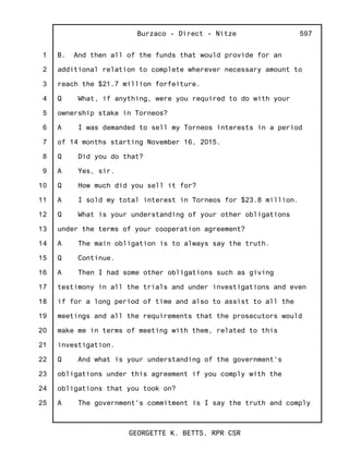 1
2
3
4
5
6
7
8
9
10
11
12
13
14
15
16
17
18
19
20
21
22
23
24
25
Burzaco - Direct - Nitze
GEORGETTE K. BETTS, RPR CSR
597
B. And then all of the funds that would provide for an
additional relation to complete wherever necessary amount to
reach the $21.7 million forfeiture.
Q What, if anything, were you required to do with your
ownership stake in Torneos?
A I was demanded to sell my Torneos interests in a period
of 14 months starting November 16, 2015.
Q Did you do that?
A Yes, sir.
Q How much did you sell it for?
A I sold my total interest in Torneos for $23.8 million.
Q What is your understanding of your other obligations
under the terms of your cooperation agreement?
A The main obligation is to always say the truth.
Q Continue.
A Then I had some other obligations such as giving
testimony in all the trials and under investigations and even
if for a long period of time and also to assist to all the
meetings and all the requirements that the prosecutors would
make me in terms of meeting with them, related to this
investigation.
Q And what is your understanding of the government's
obligations under this agreement if you comply with the
obligations that you took on?
A The government's commitment is I say the truth and comply
 