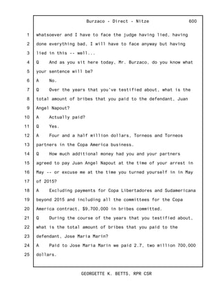 1
2
3
4
5
6
7
8
9
10
11
12
13
14
15
16
17
18
19
20
21
22
23
24
25
Burzaco - Direct - Nitze
GEORGETTE K. BETTS, RPR CSR
600
whatsoever and I have to face the judge having lied, having
done everything bad, I will have to face anyway but having
lied in this -- well...
Q And as you sit here today, Mr. Burzaco, do you know what
your sentence will be?
A No.
Q Over the years that you've testified about, what is the
total amount of bribes that you paid to the defendant, Juan
Angel Napout?
A Actually paid?
Q Yes.
A Four and a half million dollars, Torneos and Torneos
partners in the Copa America business.
Q How much additional money had you and your partners
agreed to pay Juan Angel Napout at the time of your arrest in
May -- or excuse me at the time you turned yourself in in May
of 2015?
A Excluding payments for Copa Libertadores and Sudamericana
beyond 2015 and including all the committees for the Copa
America contract, $9,700,000 in bribes committed.
Q During the course of the years that you testified about,
what is the total amount of bribes that you paid to the
defendant, Jose Maria Marin?
A Paid to Jose Maria Marin we paid 2.7, two million 700,000
dollars.
 